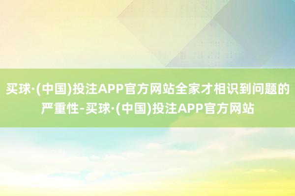 买球·(中国)投注APP官方网站全家才相识到问题的严重性-买球·(中国)投注APP官方网站