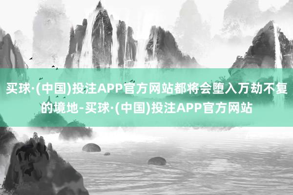 买球·(中国)投注APP官方网站都将会堕入万劫不复的境地-买球·(中国)投注APP官方网站