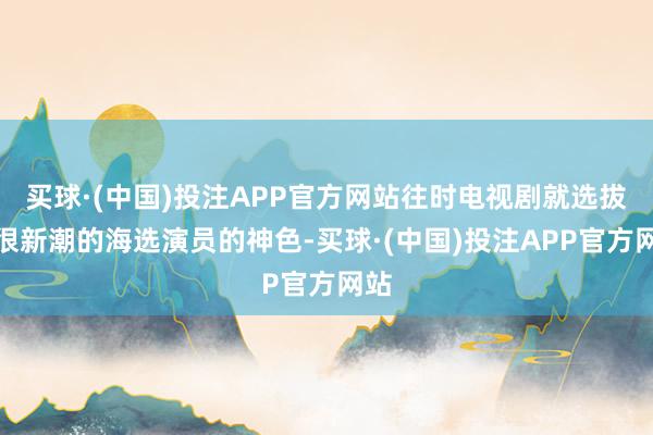 买球·(中国)投注APP官方网站往时电视剧就选拔了很新潮的海选演员的神色-买球·(中国)投注APP官方网站