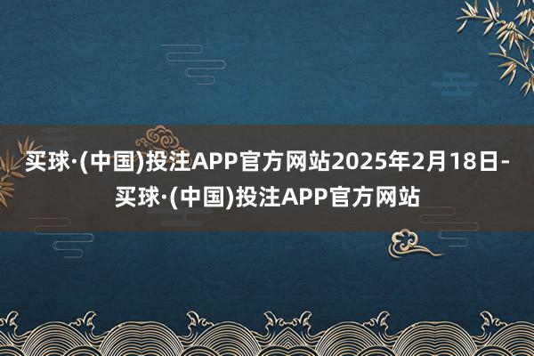 买球·(中国)投注APP官方网站2025年2月18日-买球·(中国)投注APP官方网站