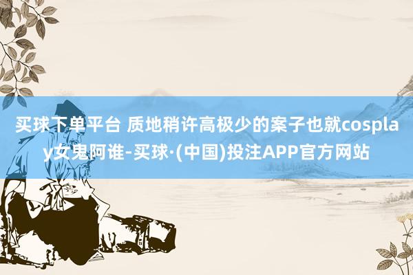 买球下单平台 质地稍许高极少的案子也就cosplay女鬼阿谁-买球·(中国)投注APP官方网站