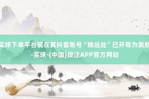 买球下单平台现在其抖音账号“姚远处”已开导为奥妙-买球·(中国)投注APP官方网站