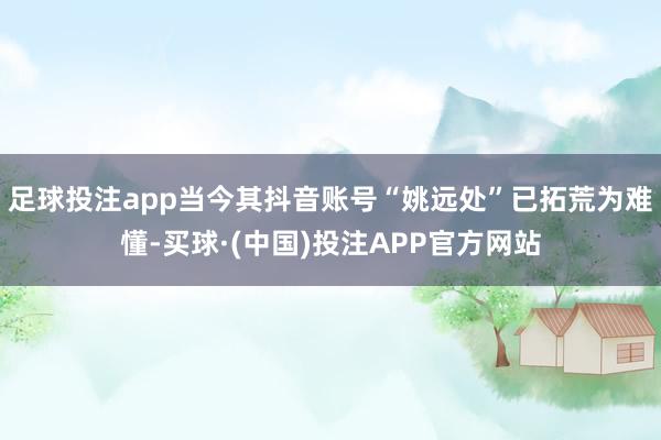 足球投注app当今其抖音账号“姚远处”已拓荒为难懂-买球·(中国)投注APP官方网站