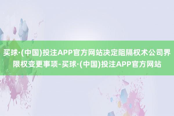 买球·(中国)投注APP官方网站决定阻隔权术公司界限权变更事项-买球·(中国)投注APP官方网站