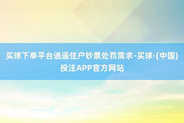 买球下单平台逍遥住户钞票处罚需求-买球·(中国)投注APP官方网站