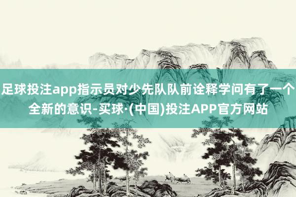 足球投注app指示员对少先队队前诠释学问有了一个全新的意识-买球·(中国)投注APP官方网站