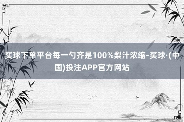 买球下单平台每一勺齐是100%梨汁浓缩-买球·(中国)投注APP官方网站