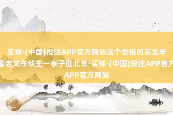 买球·(中国)投注APP官方网站这个世俗的东北半子带着老丈东谈主一家子逛北京-买球·(中国)投注APP官方网站
