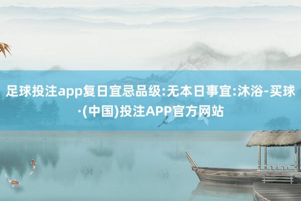 足球投注app复日宜忌品级:无本日事宜:沐浴-买球·(中国)投注APP官方网站