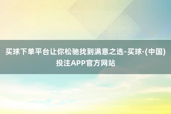 买球下单平台让你松驰找到满意之选-买球·(中国)投注APP官方网站