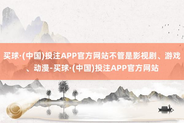 买球·(中国)投注APP官方网站不管是影视剧、游戏、动漫-买球·(中国)投注APP官方网站