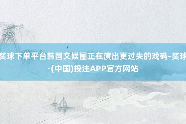 买球下单平台韩国文娱圈正在演出更过失的戏码-买球·(中国)投注APP官方网站