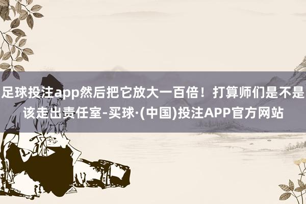 足球投注app然后把它放大一百倍！打算师们是不是该走出责任室-买球·(中国)投注APP官方网站