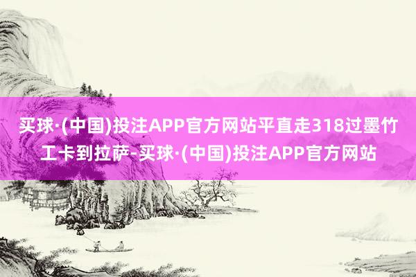 买球·(中国)投注APP官方网站平直走318过墨竹工卡到拉萨-买球·(中国)投注APP官方网站
