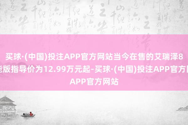 买球·(中国)投注APP官方网站当今在售的艾瑞泽8高能版指导价为12.99万元起-买球·(中国)投注APP官方网站