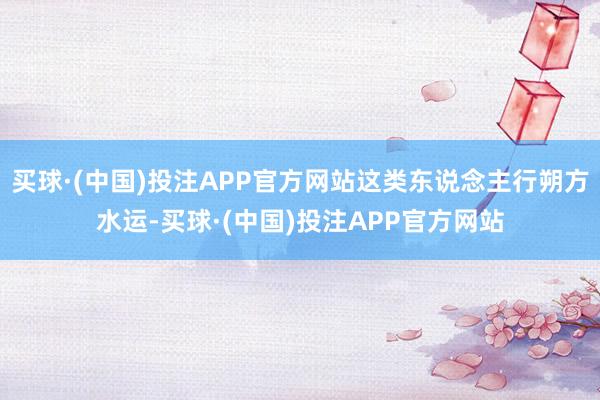 买球·(中国)投注APP官方网站这类东说念主行朔方水运-买球·(中国)投注APP官方网站