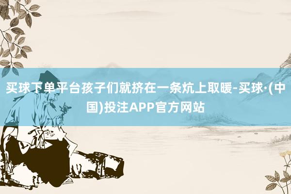买球下单平台孩子们就挤在一条炕上取暖-买球·(中国)投注APP官方网站