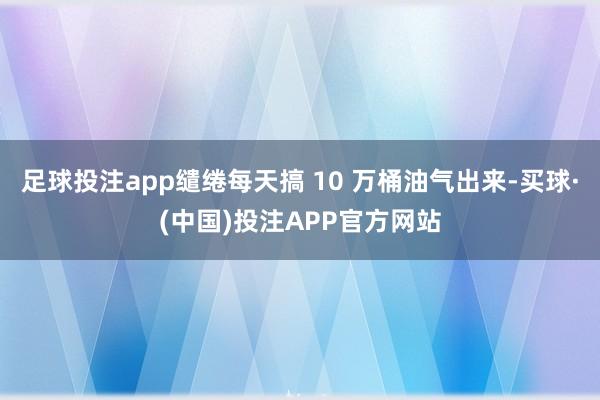 足球投注app缱绻每天搞 10 万桶油气出来-买球·(中国)投注APP官方网站