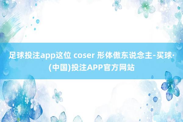 足球投注app这位 coser 形体傲东说念主-买球·(中国)投注APP官方网站