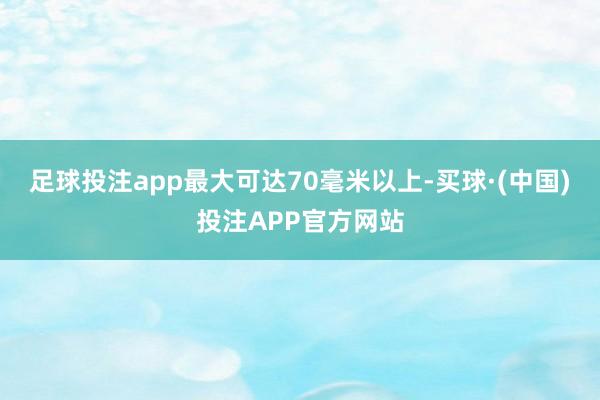 足球投注app最大可达70毫米以上-买球·(中国)投注APP官方网站