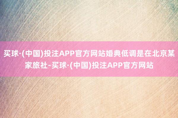 买球·(中国)投注APP官方网站婚典低调是在北京某家旅社-买球·(中国)投注APP官方网站