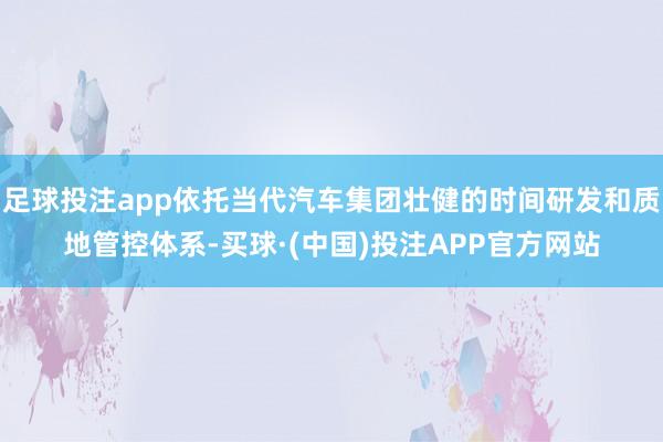 足球投注app依托当代汽车集团壮健的时间研发和质地管控体系-买球·(中国)投注APP官方网站