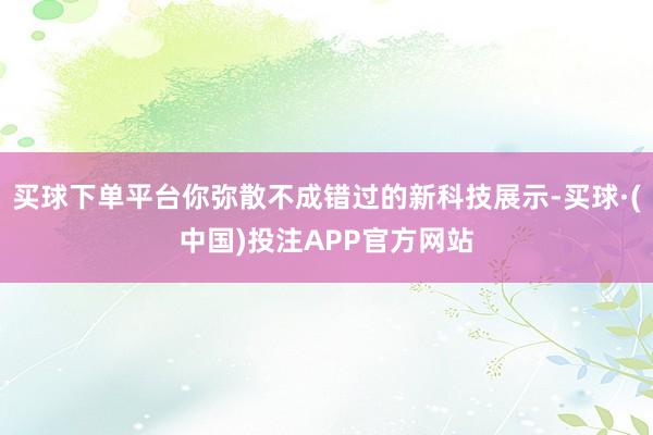 买球下单平台你弥散不成错过的新科技展示-买球·(中国)投注APP官方网站