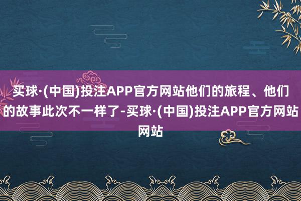 买球·(中国)投注APP官方网站他们的旅程、他们的故事此次不一样了-买球·(中国)投注APP官方网站