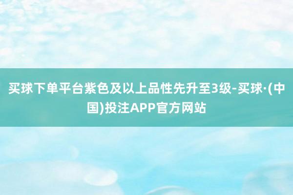 买球下单平台紫色及以上品性先升至3级-买球·(中国)投注APP官方网站