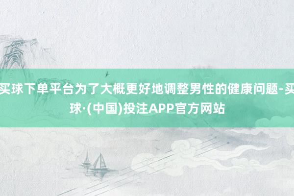 买球下单平台为了大概更好地调整男性的健康问题-买球·(中国)投注APP官方网站
