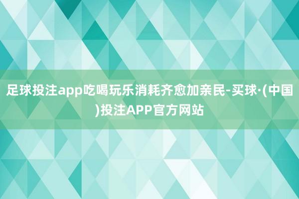 足球投注app吃喝玩乐消耗齐愈加亲民-买球·(中国)投注APP官方网站