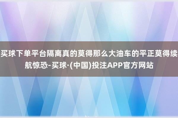 买球下单平台隔离真的莫得那么大油车的平正莫得续航惊恐-买球·(中国)投注APP官方网站