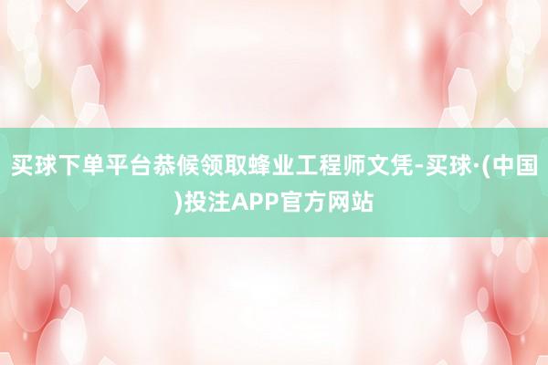 买球下单平台恭候领取蜂业工程师文凭-买球·(中国)投注APP官方网站