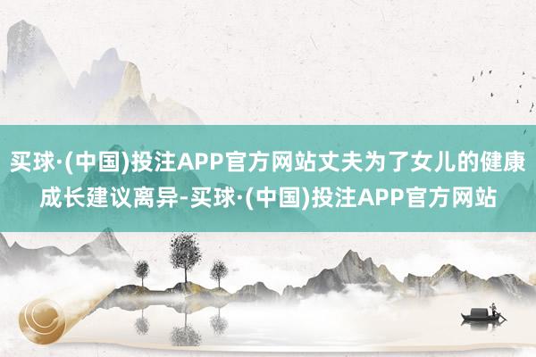买球·(中国)投注APP官方网站丈夫为了女儿的健康成长建议离异-买球·(中国)投注APP官方网站