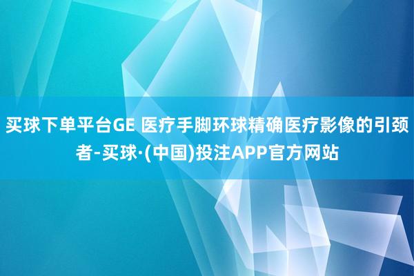 买球下单平台GE 医疗手脚环球精确医疗影像的引颈者-买球·(中国)投注APP官方网站