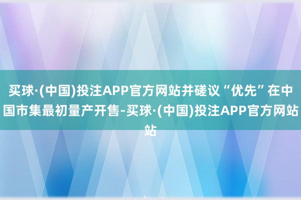 买球·(中国)投注APP官方网站并磋议“优先”在中国市集最初量产开售-买球·(中国)投注APP官方网站