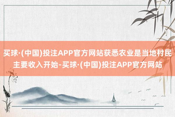买球·(中国)投注APP官方网站获悉农业是当地村民主要收入开始-买球·(中国)投注APP官方网站