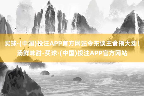 买球·(中国)投注APP官方网站令东谈主食指大动！汤鲜味甜-买球·(中国)投注APP官方网站