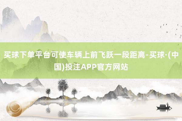 买球下单平台可使车辆上前飞跃一段距离-买球·(中国)投注APP官方网站