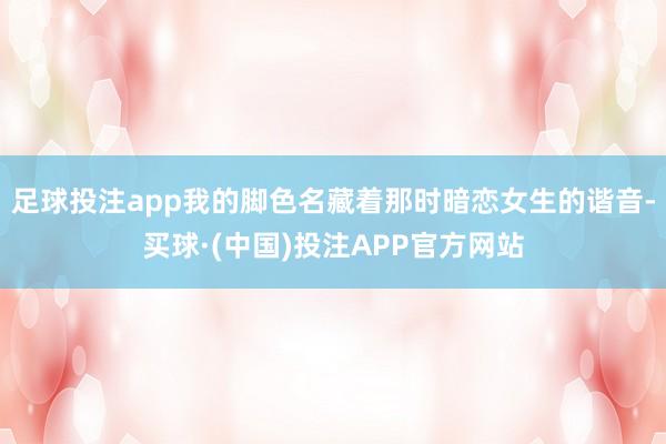 足球投注app我的脚色名藏着那时暗恋女生的谐音-买球·(中国)投注APP官方网站