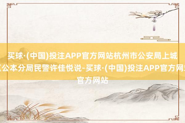 买球·(中国)投注APP官方网站杭州市公安局上城区公本分局民警许佳悦说-买球·(中国)投注APP官方网站