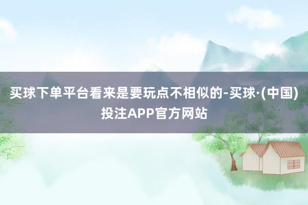 买球下单平台看来是要玩点不相似的-买球·(中国)投注APP官方网站
