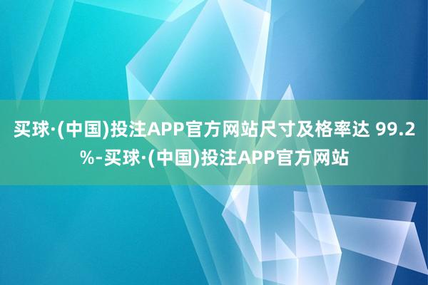 买球·(中国)投注APP官方网站尺寸及格率达 99.2%-买球·(中国)投注APP官方网站