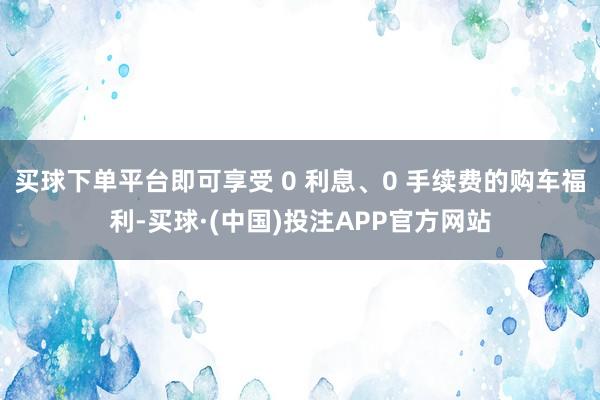 买球下单平台即可享受 0 利息、0 手续费的购车福利-买球·(中国)投注APP官方网站