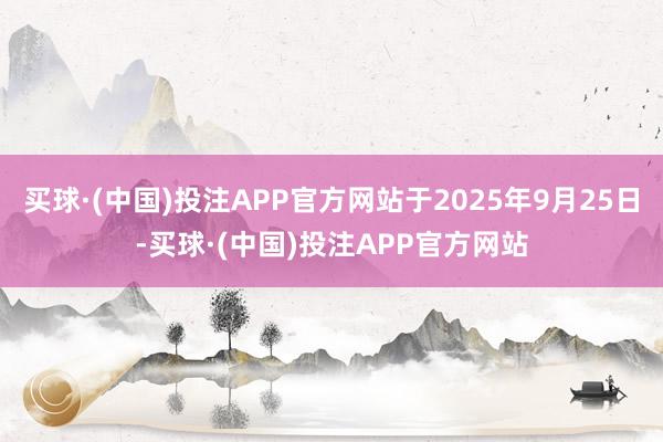 买球·(中国)投注APP官方网站于2025年9月25日-买球·(中国)投注APP官方网站