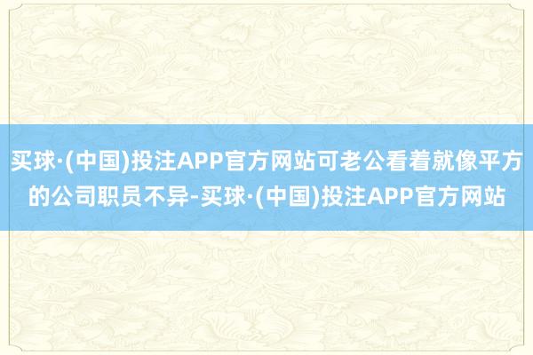 买球·(中国)投注APP官方网站可老公看着就像平方的公司职员不异-买球·(中国)投注APP官方网站