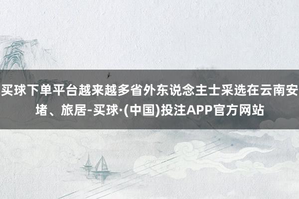 买球下单平台越来越多省外东说念主士采选在云南安堵、旅居-买球·(中国)投注APP官方网站