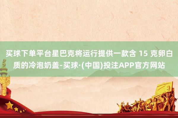买球下单平台星巴克将运行提供一款含 15 克卵白质的冷泡奶盖-买球·(中国)投注APP官方网站