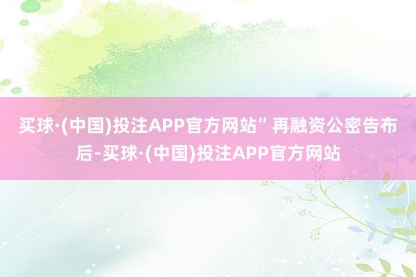 买球·(中国)投注APP官方网站”　　再融资公密告布后-买球·(中国)投注APP官方网站