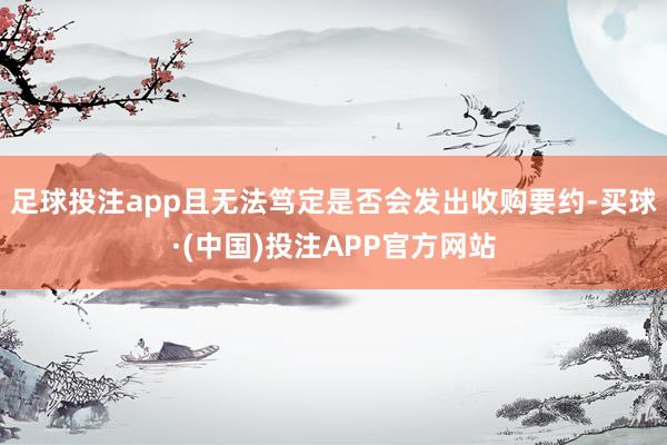 足球投注app且无法笃定是否会发出收购要约-买球·(中国)投注APP官方网站